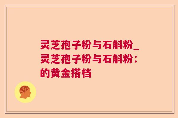 灵芝孢子粉与石斛粉_灵芝孢子粉与石斛粉:的黄金搭档 灵芝孢子粉与石斛粉_灵芝孢子粉与石斛粉:的黄金搭档