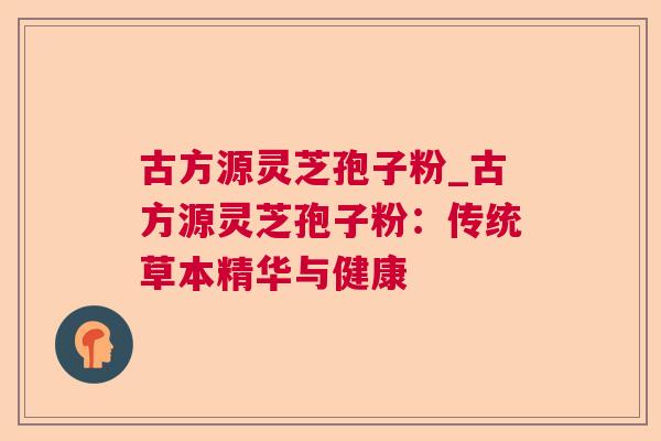 古方源灵芝孢子粉_古方源灵芝孢子粉:传统草本精华与健康 古方源灵芝孢子粉_古方源灵芝孢子粉:传统草本精华与健康