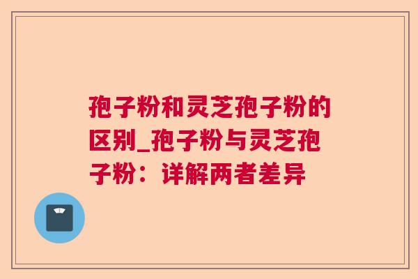 孢子粉和灵芝孢子粉的区别_孢子粉与灵芝孢子粉:详解两者差异 孢子粉和灵芝孢子粉的区别_孢子粉与灵芝孢子粉:详解两者差异