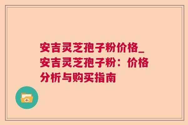 安吉灵芝孢子粉价格_安吉灵芝孢子粉:价格分析与购买指南 安吉灵芝孢子粉价格_安吉灵芝孢子粉:价格分析与购买指南
