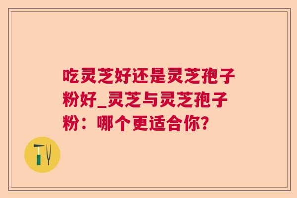 吃灵芝好还是灵芝孢子粉好_灵芝与灵芝孢子粉:哪个更适合你? 吃灵芝好还是灵芝孢子粉好_灵芝与灵芝孢子粉:哪个更适合你?