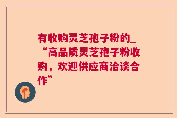 有收购灵芝孢子粉的_“高品质灵芝孢子粉收购,欢迎供应商洽谈合作” 有收购灵芝孢子粉的_“高品质灵芝孢子粉收购,欢迎供应商洽谈合作”