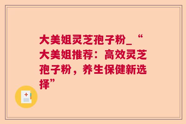 大美姐灵芝孢子粉_“大美姐推荐:高效灵芝孢子粉,养生保健新选择” 大美姐灵芝孢子粉_“大美姐推荐:高效灵芝孢子粉,养生保健新选择”