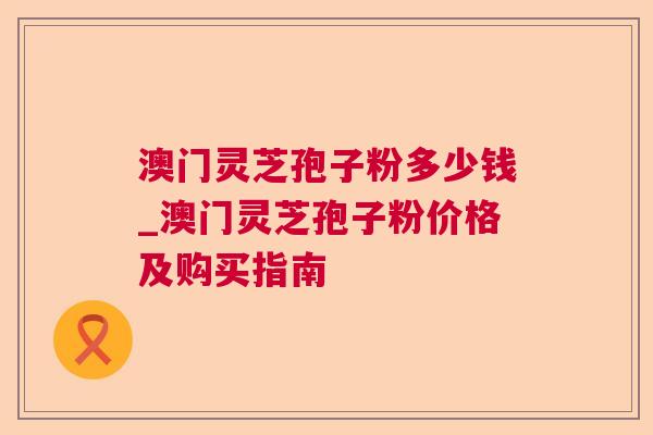澳门灵芝孢子粉多少钱_澳门灵芝孢子粉价格及购买指南 澳门灵芝孢子粉多少钱_澳门灵芝孢子粉价格及购买指南