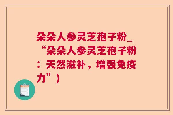 朵朵人参灵芝孢子粉_“朵朵人参灵芝孢子粉:天然滋补,增强免疫力”) 朵朵人参灵芝孢子粉_“朵朵人参灵芝孢子粉:天然滋补,增强免疫力”)