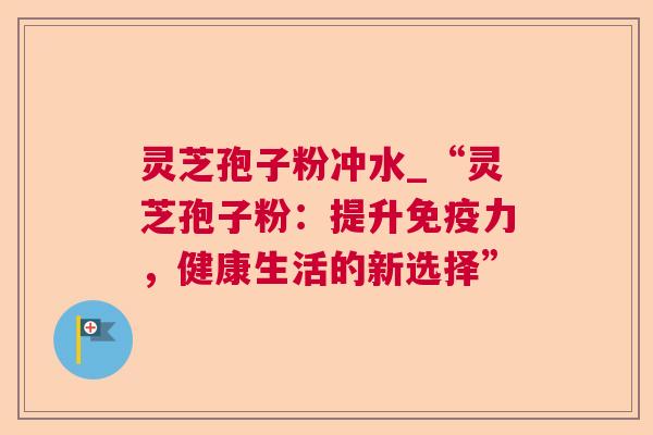 灵芝孢子粉冲水_“灵芝孢子粉:提升免疫力,健康生活的新选择” 灵芝孢子粉冲水_“灵芝孢子粉:提升免疫力,健康生活的新选择”