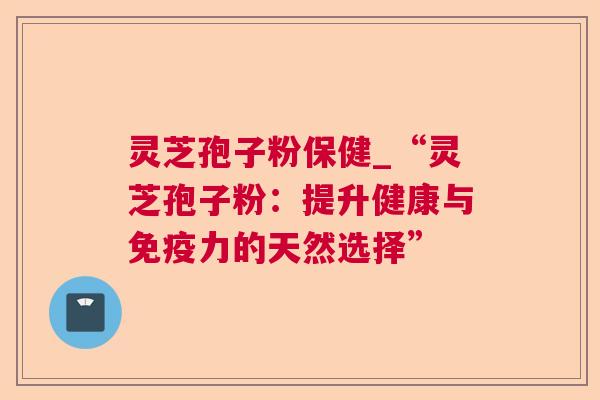 灵芝孢子粉保健_“灵芝孢子粉:提升健康与免疫力的天然选择” 灵芝孢子粉保健_“灵芝孢子粉:提升健康与免疫力的天然选择”