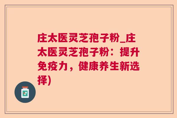 庄太医灵芝孢子粉_庄太医灵芝孢子粉：提升免疫力，健康养生新选择)