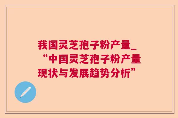 我国灵芝孢子粉产量_“中国灵芝孢子粉产量现状与发展趋势分析” 我国灵芝孢子粉产量_“中国灵芝孢子粉产量现状与发展趋势分析”