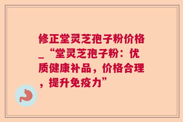 修正堂灵芝孢子粉价格_“堂灵芝孢子粉:优质健康补品,价格合理,提升免疫力” 修正堂灵芝孢子粉价格_“堂灵芝孢子粉:优质健康补品,价格合理,提升免疫力”