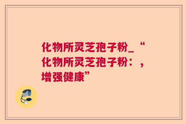 化物所灵芝孢子粉_“化物所灵芝孢子粉:,增强健康” 化物所灵芝孢子粉_“化物所灵芝孢子粉:,增强健康”