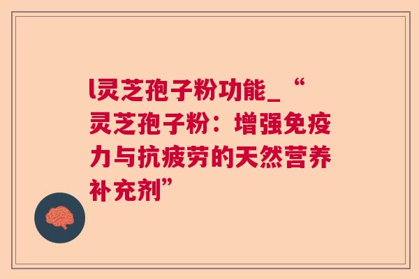 l灵芝孢子粉功能_“灵芝孢子粉:增强免疫力与的天然营养补充剂” l灵芝孢子粉功能_“灵芝孢子粉:增强免疫力与的天然营养补充剂”