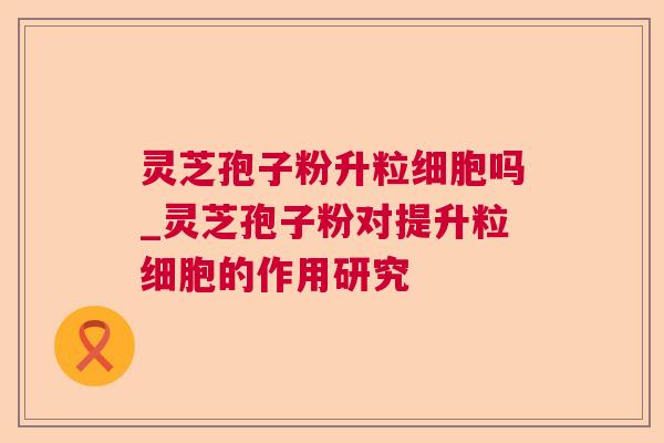 灵芝孢子粉升粒细胞吗_灵芝孢子粉对提升粒细胞的作用研究 灵芝孢子粉升粒细胞吗_灵芝孢子粉对提升粒细胞的作用研究
