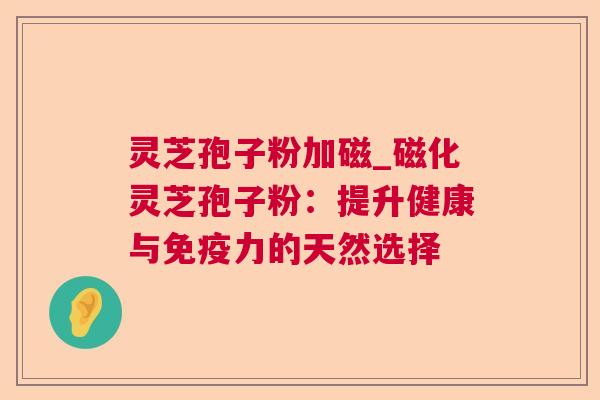 灵芝孢子粉加磁_磁化灵芝孢子粉：提升健康与免疫力的天然选择