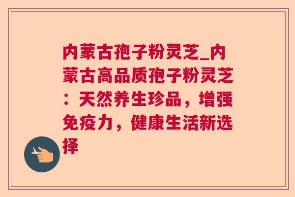 内蒙古孢子粉灵芝_内蒙古高品质孢子粉灵芝：天然养生珍品，增强免疫力，健康生活新选择