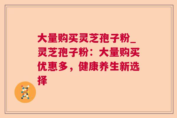 大量购买灵芝孢子粉_灵芝孢子粉:大量购买优惠多,健康养生新选择 大量购买灵芝孢子粉_灵芝孢子粉:大量购买优惠多,健康养生新选择