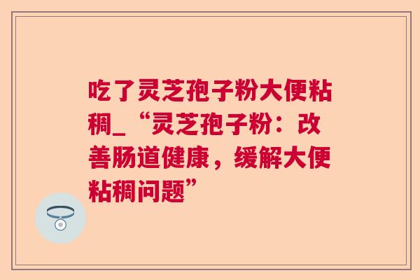 吃了灵芝孢子粉大便粘稠_“灵芝孢子粉:改善肠道健康,缓解大便粘稠问题” 吃了灵芝孢子粉大便粘稠_“灵芝孢子粉:改善肠道健康,缓解大便粘稠问题”