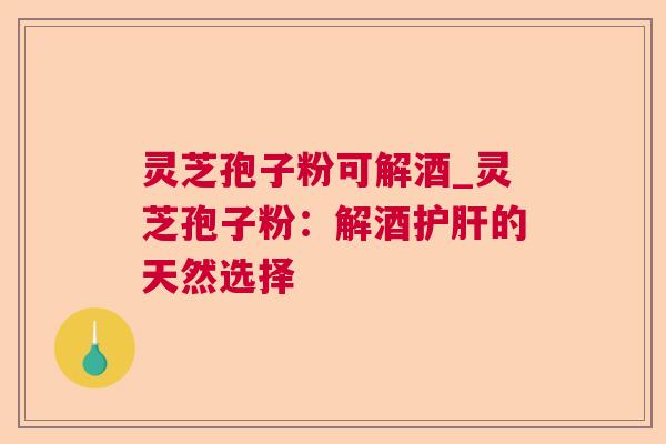 灵芝孢子粉可解酒_灵芝孢子粉:解酒的天然选择 灵芝孢子粉可解酒_灵芝孢子粉:解酒的天然选择