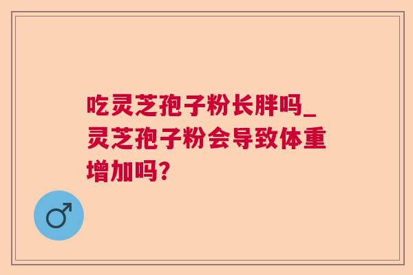 吃灵芝孢子粉长胖吗_灵芝孢子粉会导致体重增加吗? 吃灵芝孢子粉长胖吗_灵芝孢子粉会导致体重增加吗?