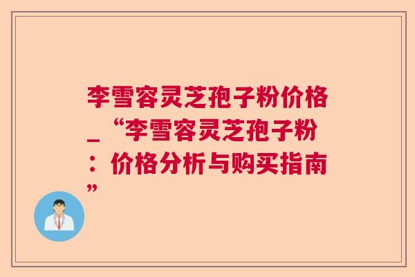 李雪容灵芝孢子粉价格_“李雪容灵芝孢子粉:价格分析与购买指南” 李雪容灵芝孢子粉价格_“李雪容灵芝孢子粉:价格分析与购买指南”