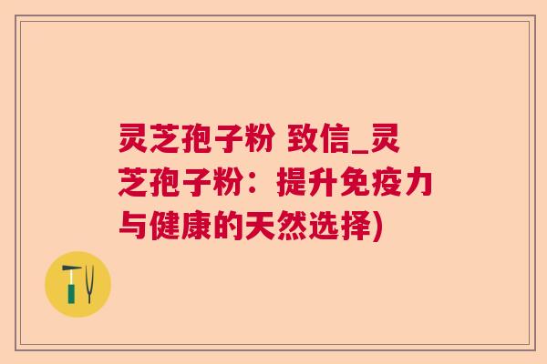 灵芝孢子粉 致信_灵芝孢子粉：提升免疫力与健康的天然选择)