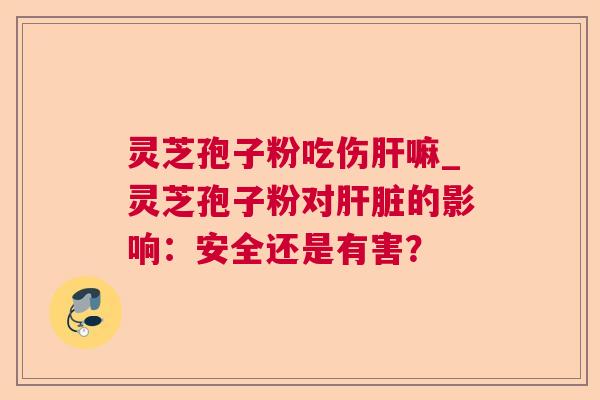 灵芝孢子粉吃伤嘛_灵芝孢子粉对的影响:安全还是有害? 灵芝孢子粉吃伤嘛_灵芝孢子粉对的影响:安全还是有害?