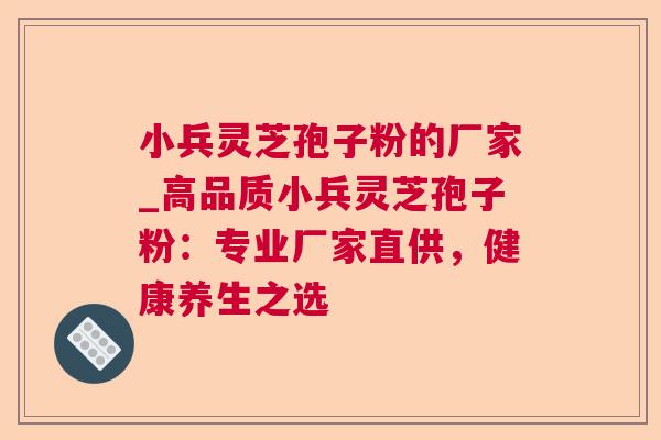 小兵灵芝孢子粉的厂家_高品质小兵灵芝孢子粉:专业厂家直供,健康养生之选 小兵灵芝孢子粉的厂家_高品质小兵灵芝孢子粉:专业厂家直供,健康养生之选