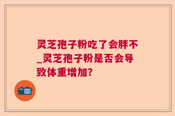 灵芝孢子粉吃了会胖不_灵芝孢子粉是否会导致体重增加? 灵芝孢子粉吃了会胖不_灵芝孢子粉是否会导致体重增加?