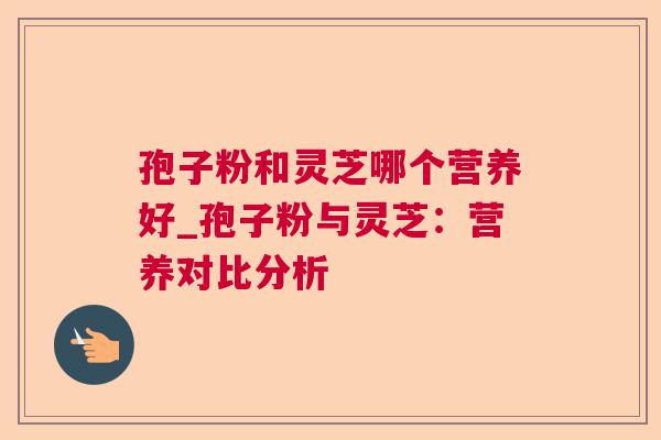 孢子粉和灵芝哪个营养好_孢子粉与灵芝:营养对比分析 孢子粉和灵芝哪个营养好_孢子粉与灵芝:营养对比分析