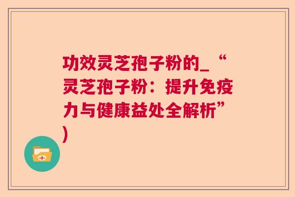 功效灵芝孢子粉的_“灵芝孢子粉:提升免疫力与健康益处全解析”) 功效灵芝孢子粉的_“灵芝孢子粉:提升免疫力与健康益处全解析”)