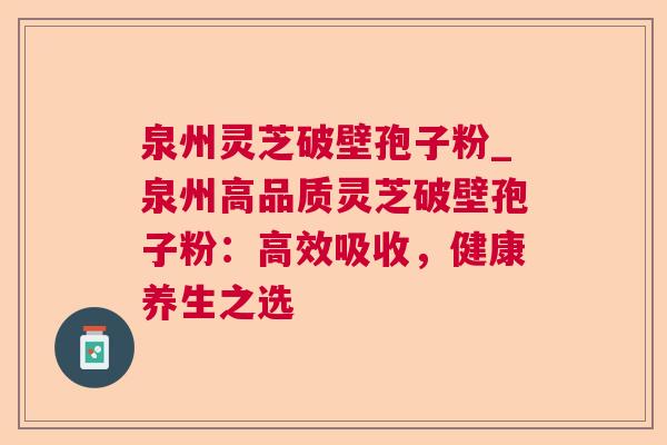泉州灵芝破壁孢子粉_泉州高品质灵芝破壁孢子粉:高效吸收,健康养生之选 泉州灵芝破壁孢子粉_泉州高品质灵芝破壁孢子粉:高效吸收,健康养生之选