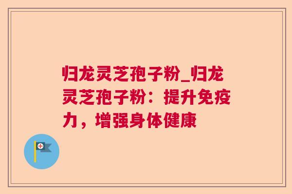 归龙灵芝孢子粉_归龙灵芝孢子粉:提升免疫力,增强身体健康 归龙灵芝孢子粉_归龙灵芝孢子粉:提升免疫力,增强身体健康