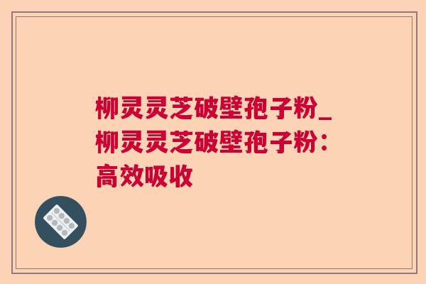 柳灵灵芝破壁孢子粉_柳灵灵芝破壁孢子粉:高效吸收 柳灵灵芝破壁孢子粉_柳灵灵芝破壁孢子粉:高效吸收