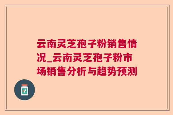 云南灵芝孢子粉销售情况_云南灵芝孢子粉市场销售分析与趋势预测