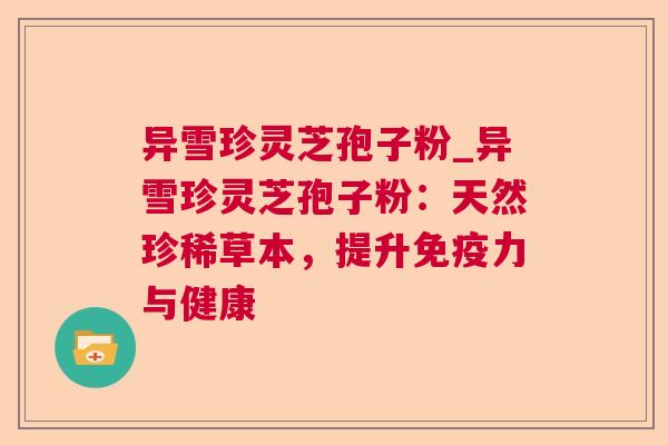 异雪珍灵芝孢子粉_异雪珍灵芝孢子粉:天然珍稀草本,提升免疫力与健康 异雪珍灵芝孢子粉_异雪珍灵芝孢子粉:天然珍稀草本,提升免疫力与健康