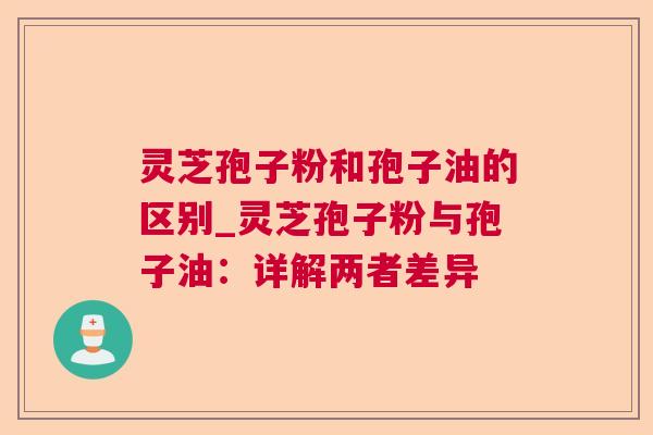 灵芝孢子粉和孢子油的区别_灵芝孢子粉与孢子油：详解两者差异