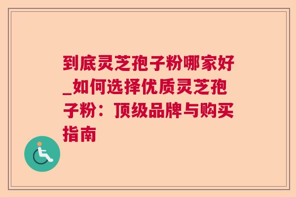 到底灵芝孢子粉哪家好_如何选择优质灵芝孢子粉:品牌与购买指南 到底灵芝孢子粉哪家好_如何选择优质灵芝孢子粉:品牌与购买指南