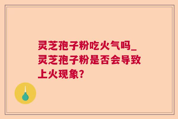 灵芝孢子粉吃火气吗_灵芝孢子粉是否会导致上火现象? 灵芝孢子粉吃火气吗_灵芝孢子粉是否会导致上火现象?