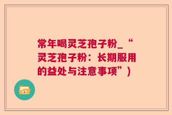常年喝灵芝孢子粉_“灵芝孢子粉:长期服用的益处与注意事项”) 常年喝灵芝孢子粉_“灵芝孢子粉:长期服用的益处与注意事项”)