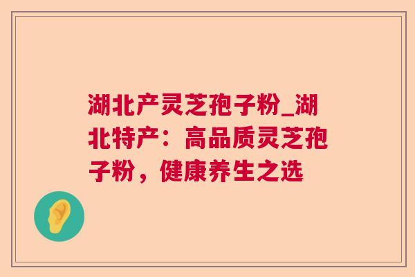 湖北产灵芝孢子粉_湖北特产：高品质灵芝孢子粉，健康养生之选