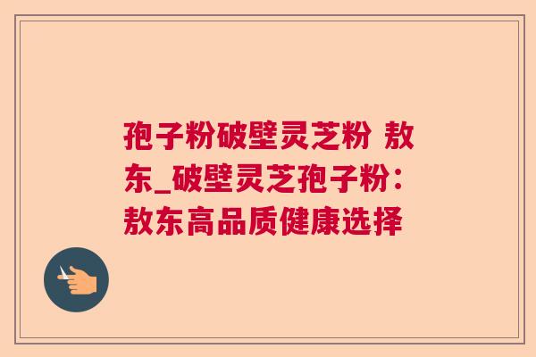 孢子粉破壁灵芝粉 敖东_破壁灵芝孢子粉：敖东高品质健康选择