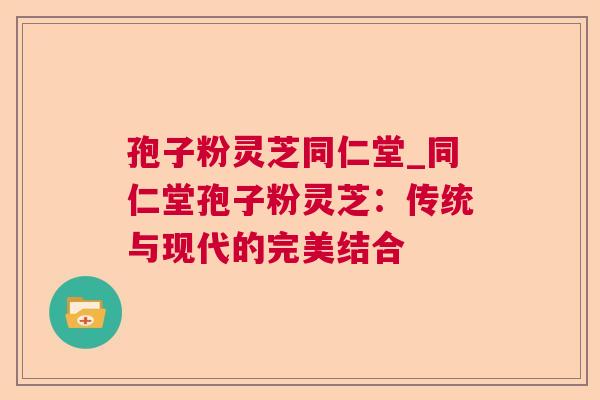 孢子粉灵芝同仁堂_同仁堂孢子粉灵芝:传统与现代的完美结合 孢子粉灵芝同仁堂_同仁堂孢子粉灵芝:传统与现代的完美结合