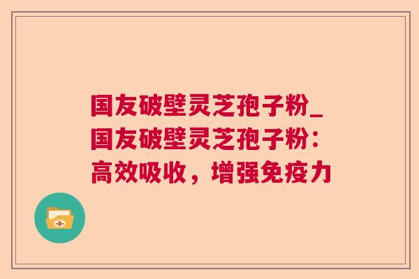 国友破壁灵芝孢子粉_国友破壁灵芝孢子粉:高效吸收,增强免疫力 国友破壁灵芝孢子粉_国友破壁灵芝孢子粉:高效吸收,增强免疫力