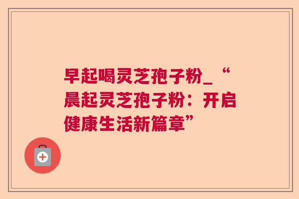 早起喝灵芝孢子粉_“晨起灵芝孢子粉:开启健康生活新篇章” 早起喝灵芝孢子粉_“晨起灵芝孢子粉:开启健康生活新篇章”
