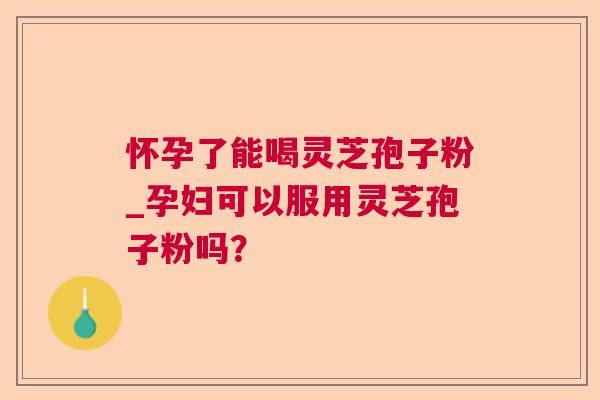 怀孕了能喝灵芝孢子粉_孕妇可以服用灵芝孢子粉吗? 怀孕了能喝灵芝孢子粉_孕妇可以服用灵芝孢子粉吗?
