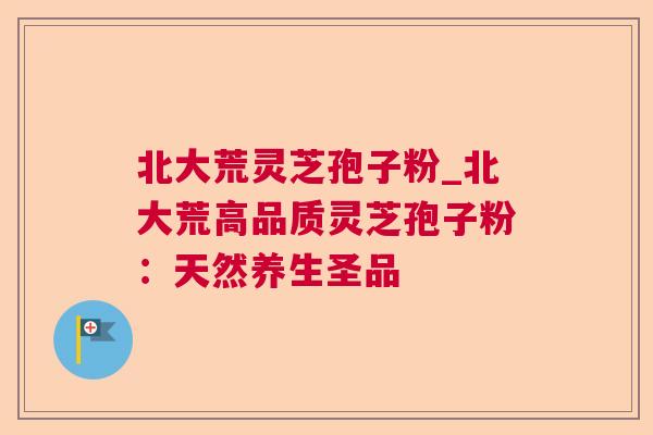 北大荒灵芝孢子粉_北大荒高品质灵芝孢子粉:天然养生圣品 北大荒灵芝孢子粉_北大荒高品质灵芝孢子粉:天然养生圣品