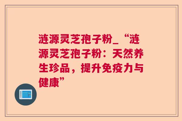 涟源灵芝孢子粉_“涟源灵芝孢子粉:天然养生珍品,提升免疫力与健康” 涟源灵芝孢子粉_“涟源灵芝孢子粉:天然养生珍品,提升免疫力与健康”