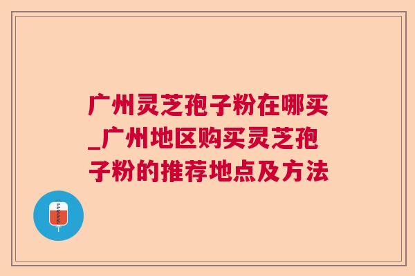 广州灵芝孢子粉在哪买_广州地区购买灵芝孢子粉的推荐地点及方法 广州灵芝孢子粉在哪买_广州地区购买灵芝孢子粉的推荐地点及方法