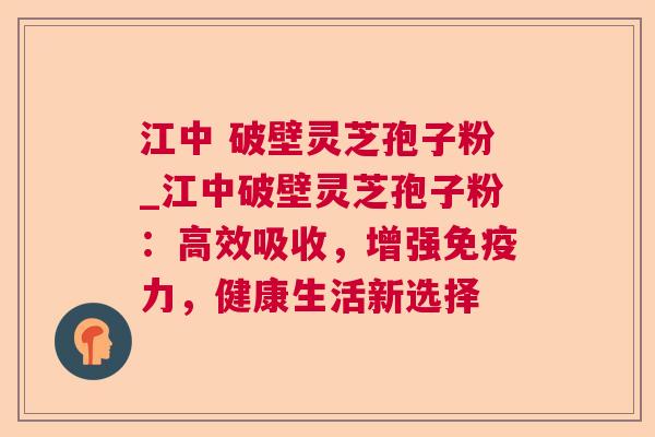 江中 破壁灵芝孢子粉_江中破壁灵芝孢子粉:高效吸收,增强免疫力,健康生活新选择 江中 破壁灵芝孢子粉_江中破壁灵芝孢子粉:高效吸收,增强免疫力,健康生活新选择