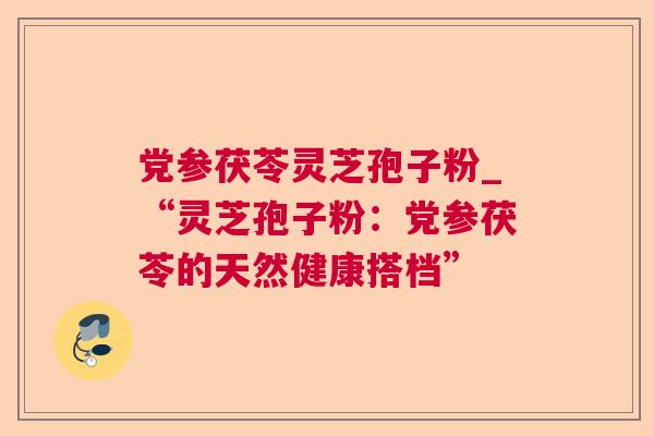 党参茯苓灵芝孢子粉_“灵芝孢子粉:党参茯苓的天然健康搭档” 党参茯苓灵芝孢子粉_“灵芝孢子粉:党参茯苓的天然健康搭档”